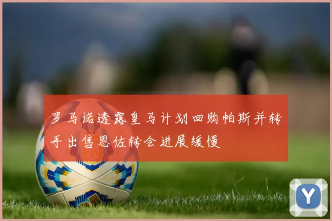 罗马诺透露皇马计划回购帕斯并转手出售恩佐转会进展缓慢