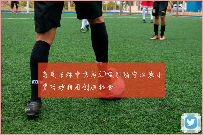 乌度卡称申京与KD吸引防守注意小贾巧妙利用创造机会