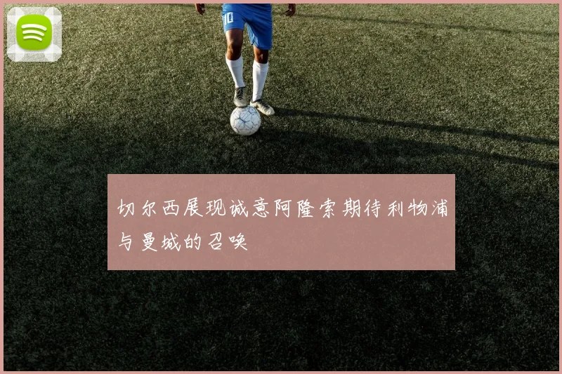 切尔西展现诚意阿隆索期待利物浦与曼城的召唤