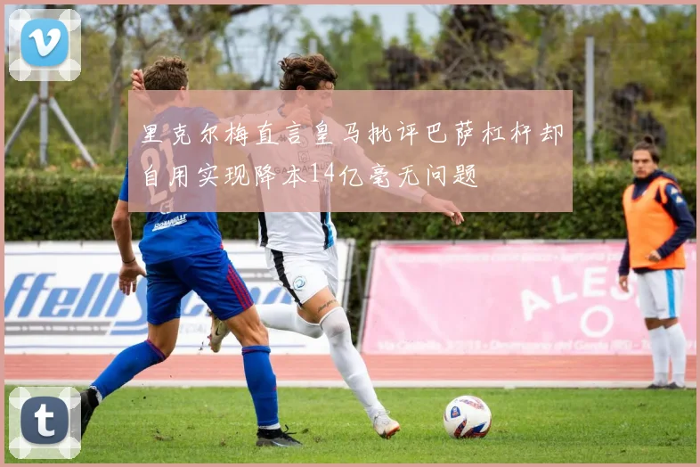 里克尔梅直言皇马批评巴萨杠杆却自用实现降本14亿毫无问题