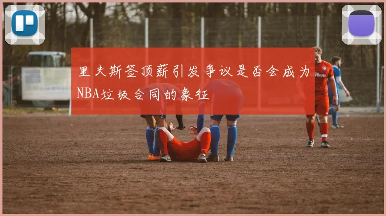 里夫斯签顶薪引发争议是否会成为NBA垃圾合同的象征