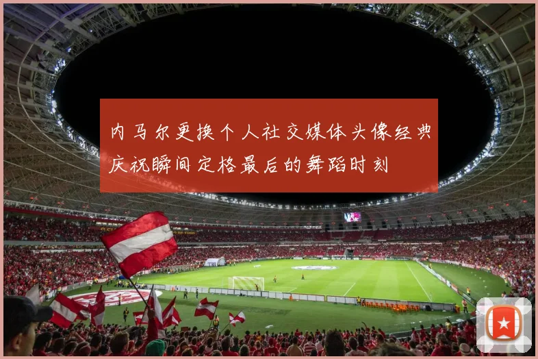 内马尔更换个人社交媒体头像经典庆祝瞬间定格最后的舞蹈时刻