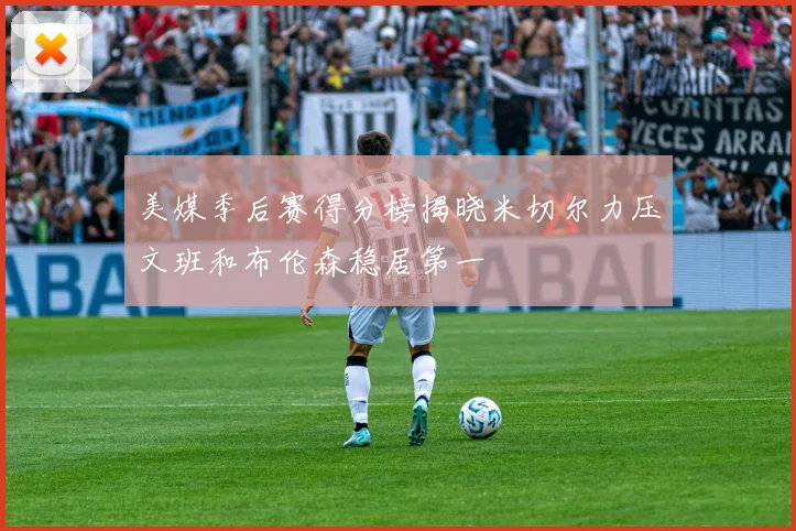 美媒季后赛得分榜揭晓米切尔力压文班和布伦森稳居第一