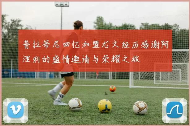 普拉蒂尼回忆加盟尤文经历感谢阿涅利的盛情邀请与荣耀之旅