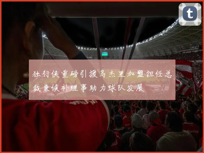 独行侠重磅引援乌杰里加盟担任总裁兼候补理事助力球队发展