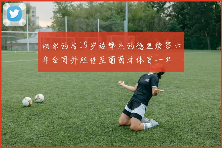 切尔西与19岁边锋杰西德里续签六年合同并租借至葡萄牙体育一年