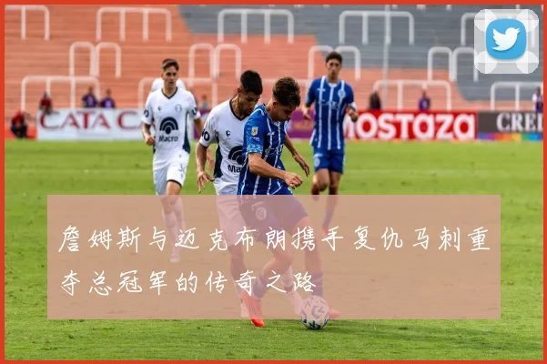 詹姆斯与迈克布朗携手复仇马刺重夺总冠军的传奇之路