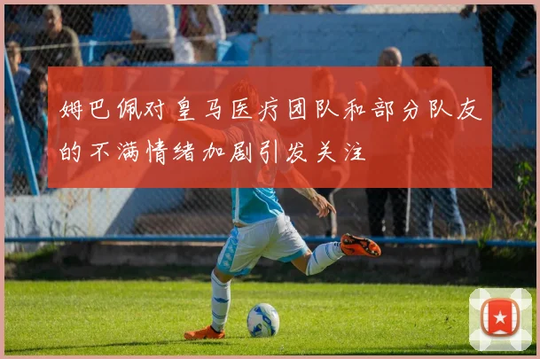 姆巴佩对皇马医疗团队和部分队友的不满情绪加剧引发关注