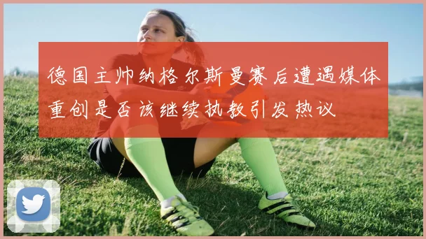 德国主帅纳格尔斯曼赛后遭遇媒体重创是否该继续执教引发热议