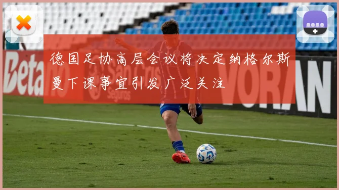 德国足协高层会议将决定纳格尔斯曼下课事宜引发广泛关注