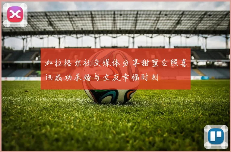 加拉格尔社交媒体分享甜蜜合照喜讯成功求婚与女友幸福时刻