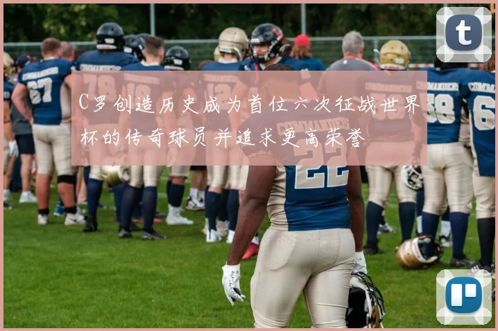 C罗创造历史成为首位六次征战世界杯的传奇球员并追求更高荣誉