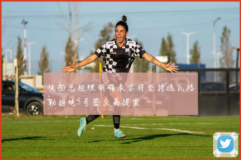快船总经理明确表示将坚持选瓦格勒拒绝5号签交易提案