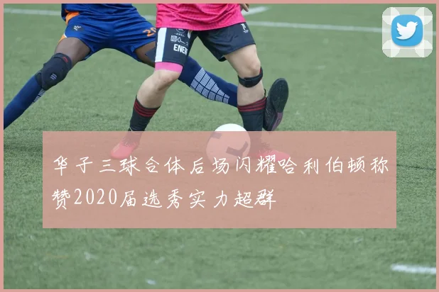 华子三球合体后场闪耀哈利伯顿称赞2020届选秀实力超群