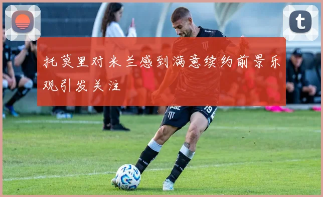 托莫里对米兰感到满意续约前景乐观引发关注