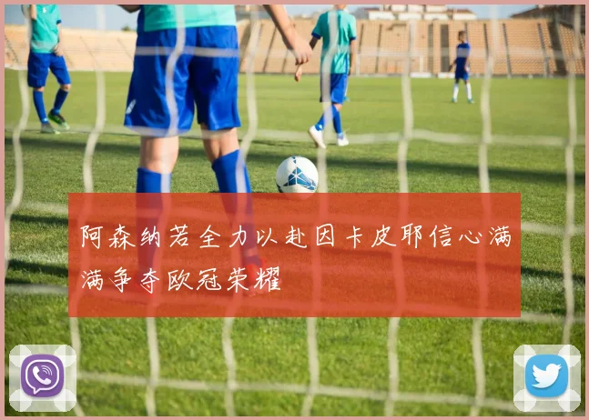 阿森纳若全力以赴因卡皮耶信心满满争夺欧冠荣耀