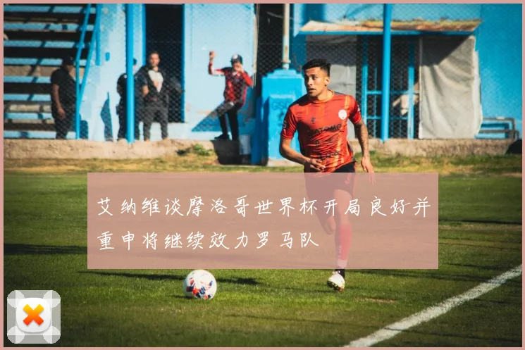 艾纳维谈摩洛哥世界杯开局良好并重申将继续效力罗马队