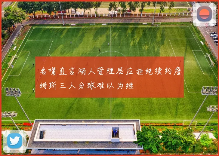 名嘴直言湖人管理层应拒绝续约詹姆斯三人分球难以为继