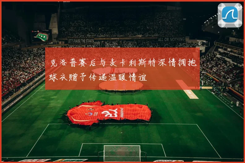 克洛普赛后与麦卡利斯特深情拥抱球衣赠予传递温暖情谊