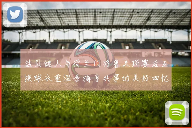 盐贝健人与荷兰门将鲁夫斯赛后互换球衣重温奈梅亨共事的美好回忆